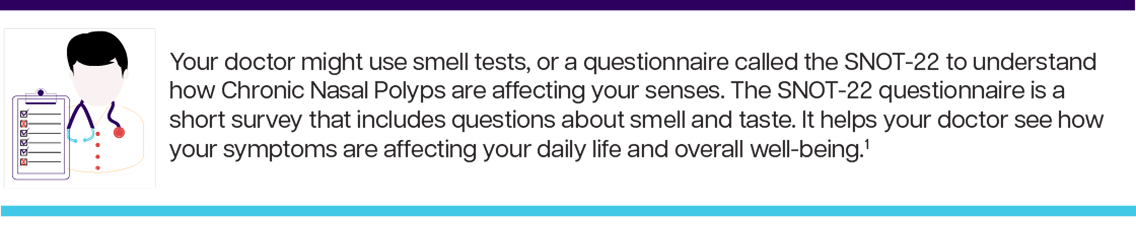 Your doctor might use smell tests, or a questionnaire called the SNOT-22 to understand how Chronic Nasal Polyps are affecting your senses. The SNOT-22 questionnaire is a short survey that includes questions about smell and taste. It helps your doctor see how your symptoms are affecting your daily life and overall well-being.