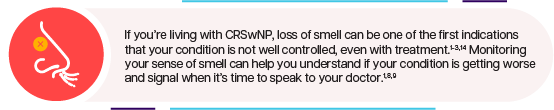 If you're living with CRSwNP, loss of smell can be one of the first indications that your condition is not well controlled, even with treatment. Monitoring your sense of smell can help you understand if your condition is getting worse and signal when it's time to speak to your doctor.